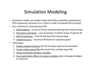 Simulation Modeling
• Simulation models use random inputs that follow probability distributions 
(PD) to generate scenarios (a.k.a. trials) in order to evaluate PDs of output 
• Four methods for choosing input PDs
1. Bootstrapping – Construct PD by randomly drawing from historical data
2. Parameter estimation – uses parameters to define shape of specific PD
3. Best fit technique – Find PD that best fits historical data 
4. Subjective guess – Construct PD based on subjective guess
• Advantages
1. Simply complex functions b/c PD of output need not be identified
2. Create visible output PDs that result from multiple input PDs
3. Allows correlation between variables
4. Easy examination effects on output variables when changing strategies 
or scenarios
 