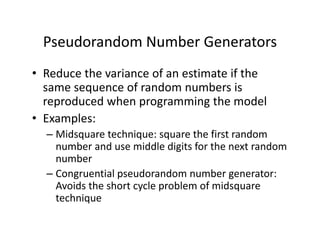 Pseudorandom Number Generators
• Reduce the variance of an estimate if the 
same sequence of random numbers is 
reproduced when programming the model
• Examples:
– Midsquare technique: square the first random 
number and use middle digits for the next random 
number
– Congruential pseudorandom number generator: 
Avoids the short cycle problem of midsquare
technique
 