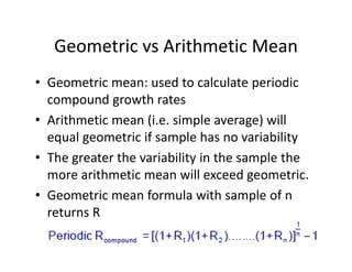 Geometric vs Arithmetic Mean
• Geometric mean: used to calculate periodic 
compound growth rates
• Arithmetic mean (i.e. simple average) will 
equal geometric if sample has no variability 
• The greater the variability in the sample the 
more arithmetic mean will exceed geometric.
• Geometric mean formula with sample of n 
returns R
 