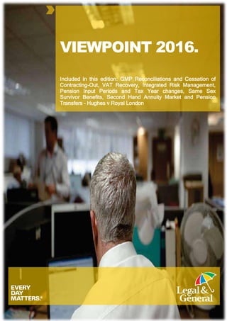 VIEWPOINT 2016.
Included in this edition: GMP Reconciliations and Cessation of
Contracting-Out, VAT Recovery, Integrated Risk Management,
Pension Input Periods and Tax Year changes, Same Sex
Survivor Benefits, Second Hand Annuity Market and Pension
Transfers – Hughes v Royal London
 