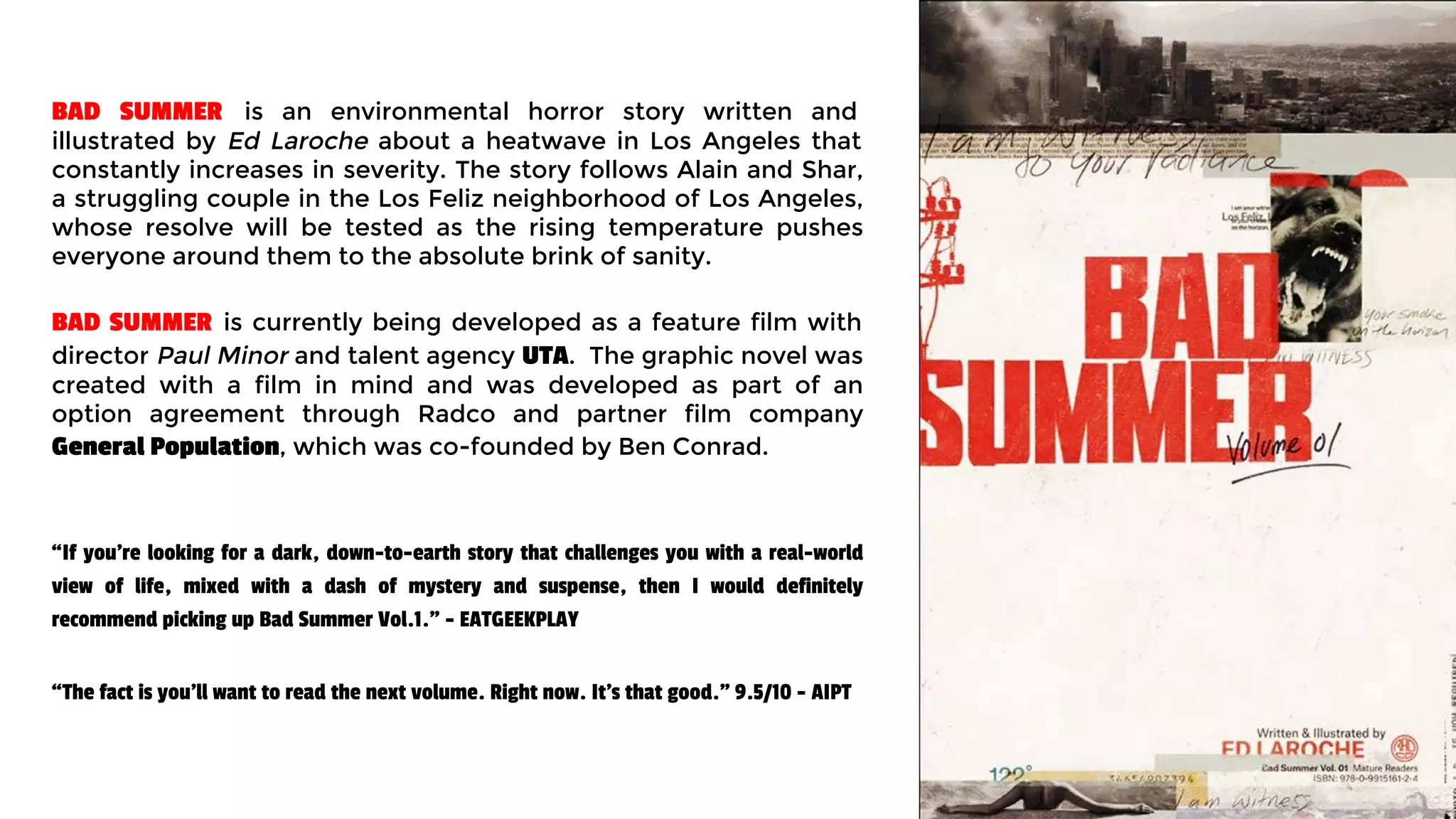 “If you’re looking for a dark, down-to-earth story that challenges you with a real-world
view of life, mixed with a dash of mystery and suspense, then I would definitely
recommend picking up Bad Summer Vol.1." - EATGEEKPLAY
“The fact is you’ll want to read the next volume. Right now. It’s that good." 9.5/10 - AIPT
BAD SUMMER is an environmental horror story written and
illustrated by Ed Laroche about a heatwave in Los Angeles that
constantly increases in severity. The story follows Alain and Shar,
a struggling couple in the Los Feliz neighborhood of Los Angeles,
whose resolve will be tested as the rising temperature pushes
everyone around them to the absolute brink of sanity.
BAD SUMMER is currently being developed as a feature film with
director Paul Minor and talent agency UTA. The graphic novel was
created with a film in mind and was developed as part of an
option agreement through Radco and partner film company
General Population, which was co-founded by Ben Conrad.
 