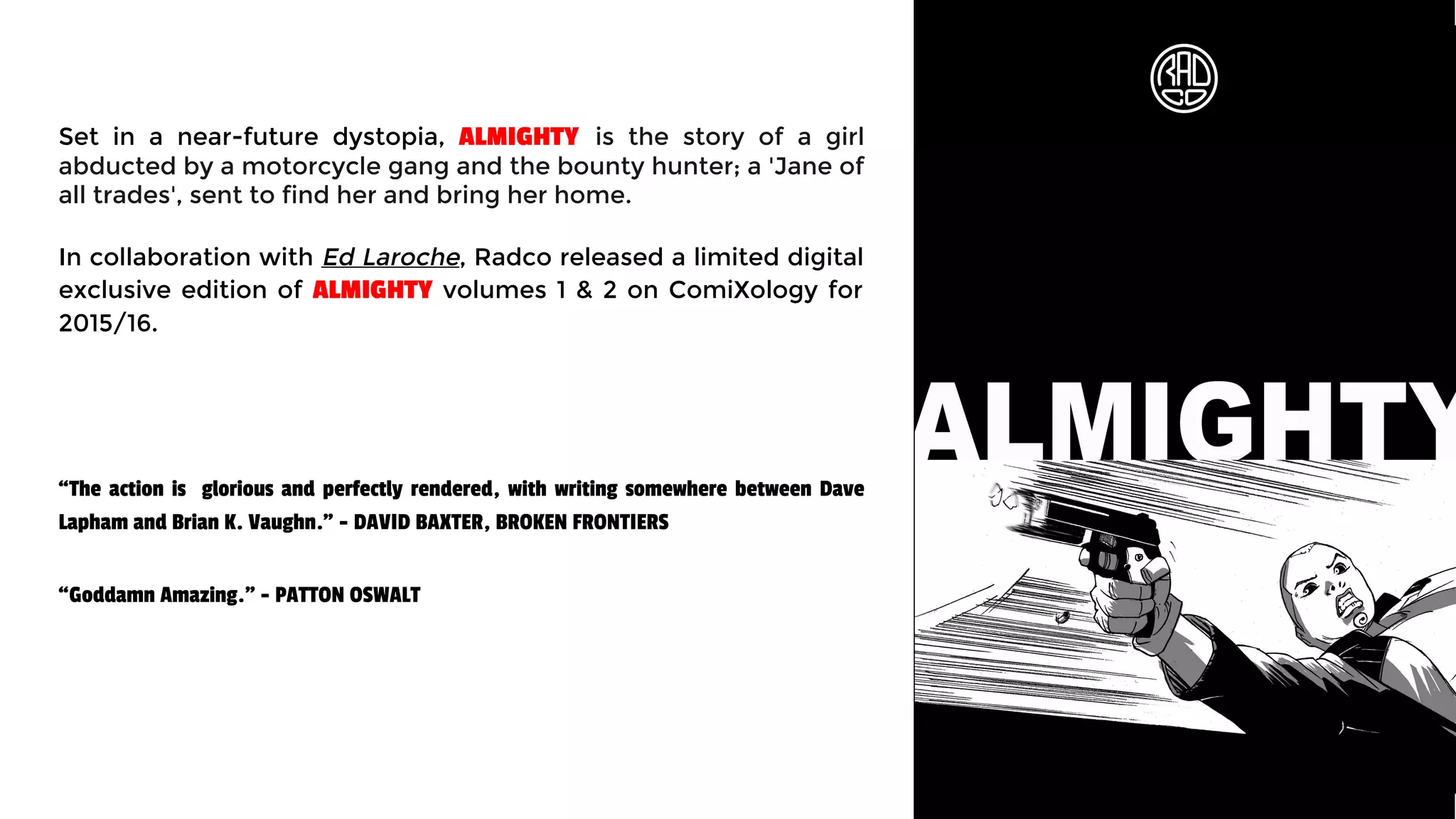 Set in a near-future dystopia, ALMIGHTY is the story of a girl
abducted by a motorcycle gang and the bounty hunter; a 'Jane of
all trades', sent to find her and bring her home.
In collaboration with Ed Laroche, Radco released a limited digital
exclusive edition of ALMIGHTY volumes 1 & 2 on ComiXology for
2015/16.
“The action is glorious and perfectly rendered, with writing somewhere between Dave
Lapham and Brian K. Vaughn.” - DAVID BAXTER, BROKEN FRONTIERS
“Goddamn Amazing." - PATTON OSWALT
 