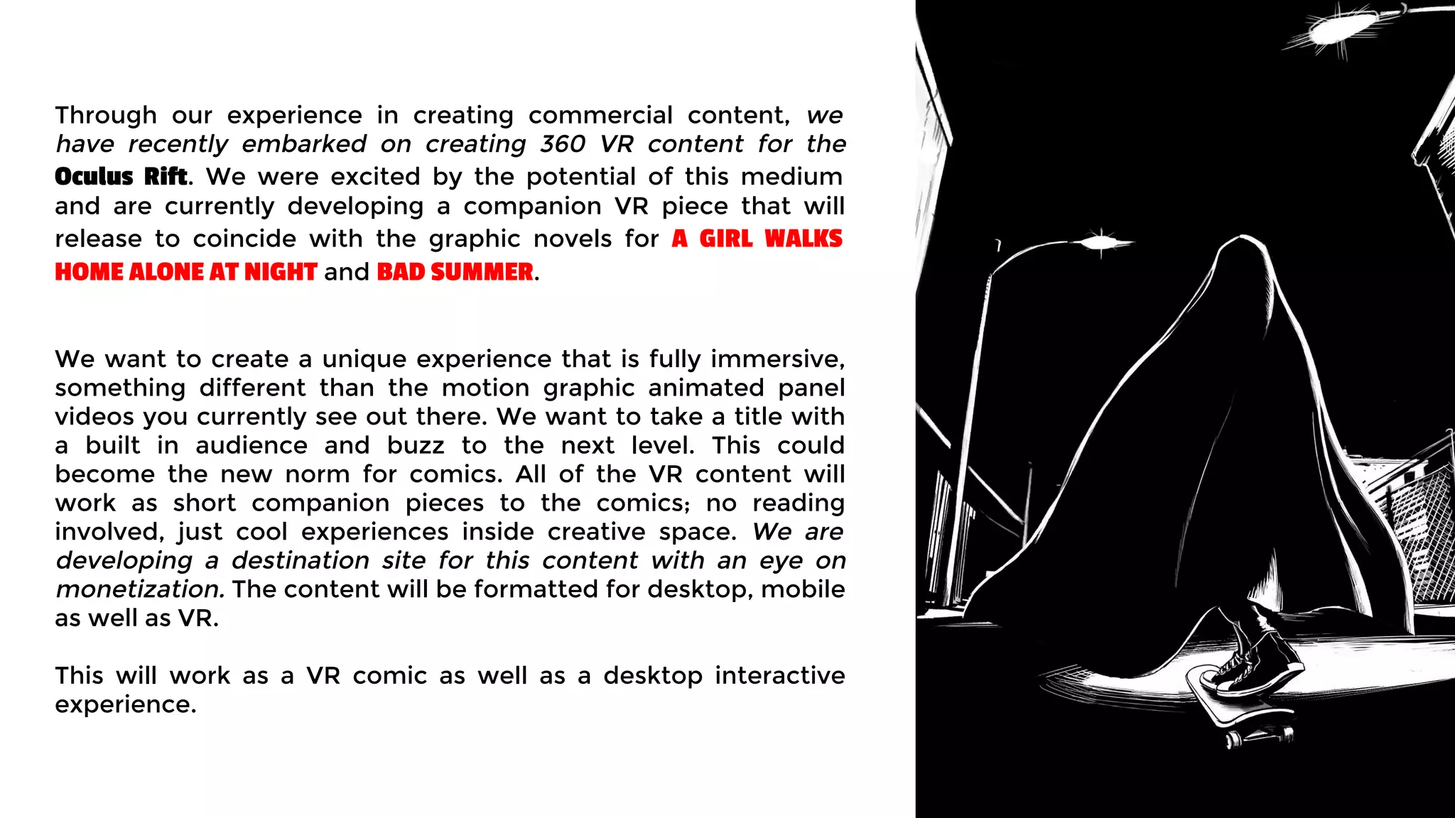 Through our experience in creating commercial content, we
have recently embarked on creating 360 VR content for the
Oculus Rift. We were excited by the potential of this medium
and are currently developing a companion VR piece that will
release to coincide with the graphic novels for A GIRL WALKS
HOME ALONE AT NIGHT and BAD SUMMER.
We want to create a unique experience that is fully immersive,
something different than the motion graphic animated panel
videos you currently see out there. We want to take a title with
a built in audience and buzz to the next level. This could
become the new norm for comics. All of the VR content will
work as short companion pieces to the comics; no reading
involved, just cool experiences inside creative space. We are
developing a destination site for this content with an eye on
monetization. The content will be formatted for desktop, mobile
as well as VR.
This will work as a VR comic as well as a desktop interactive
experience.
 