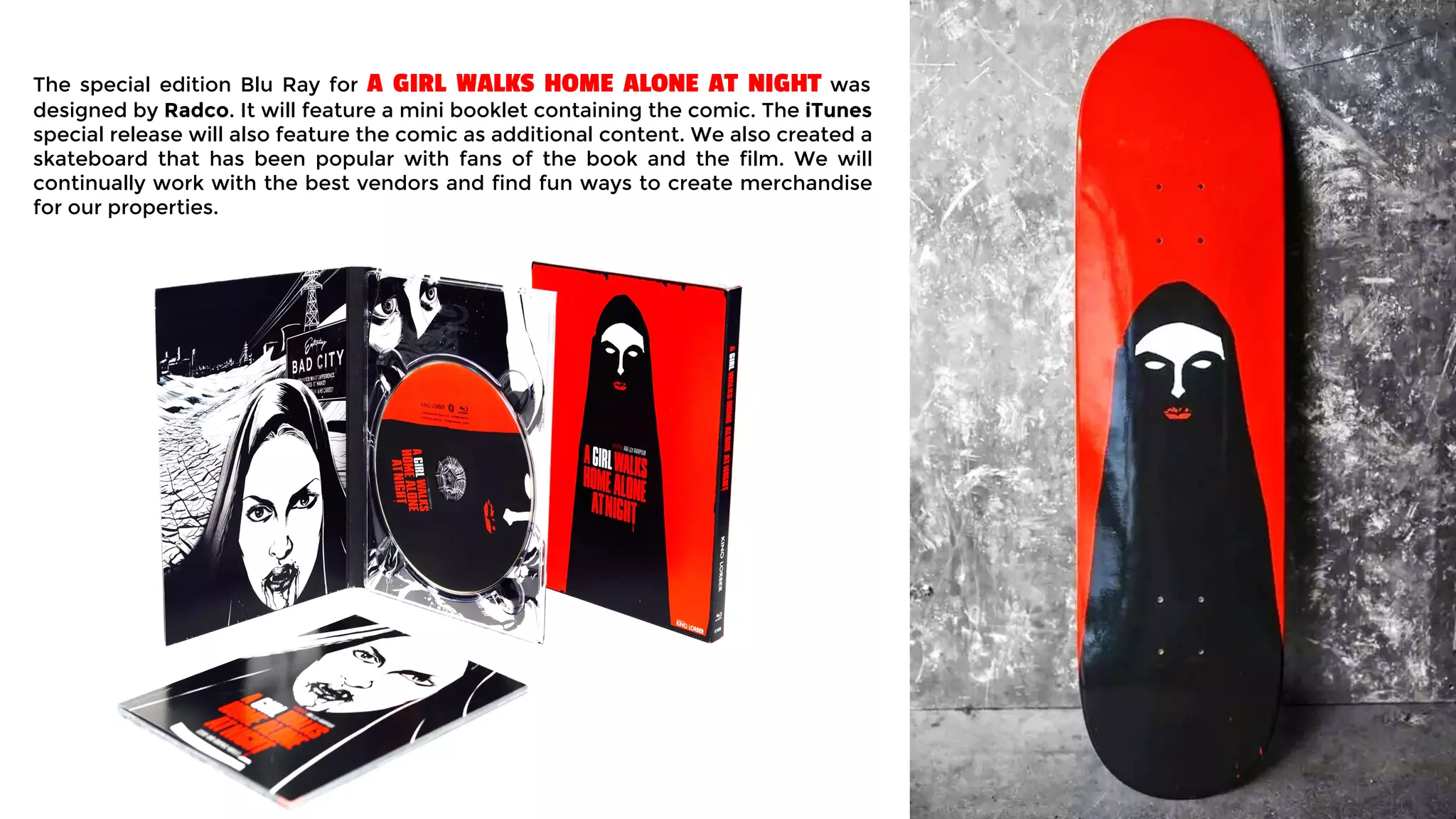 The special edition Blu Ray for A GIRL WALKS HOME ALONE AT NIGHT was
designed by Radco. It will feature a mini booklet containing the comic. The iTunes
special release will also feature the comic as additional content. We also created a
skateboard that has been popular with fans of the book and the film. We will
continually work with the best vendors and find fun ways to create merchandise
for our properties.
 