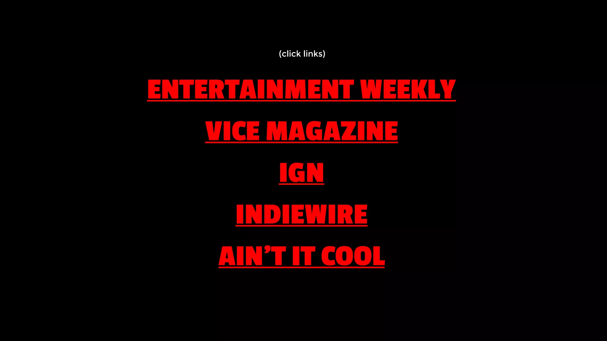 ENTERTAINMENT WEEKLY
VICE MAGAZINE
IGN
INDIEWIRE
AIN’T IT COOL
(click links)
 