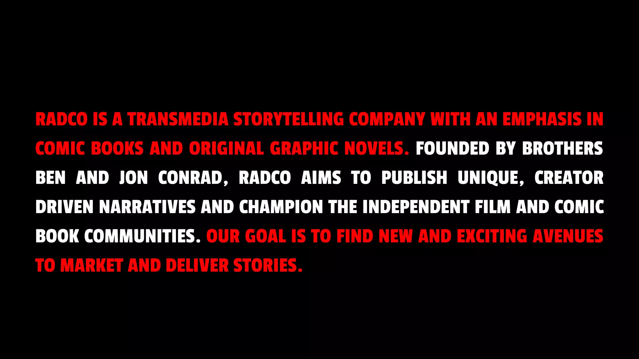 RADCO IS A TRANSMEDIA STORYTELLING COMPANY WITH AN EMPHASIS IN
COMIC BOOKS AND ORIGINAL GRAPHIC NOVELS. FOUNDED BY BROTHERS
BEN AND JON CONRAD, RADCO AIMS TO PUBLISH UNIQUE, CREATOR
DRIVEN NARRATIVES AND CHAMPION THE INDEPENDENT FILM AND COMIC
BOOK COMMUNITIES. OUR GOAL IS TO FIND NEW AND EXCITING AVENUES
TO MARKET AND DELIVER STORIES.
 