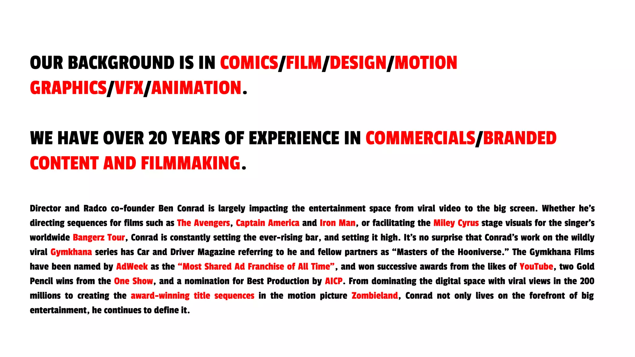 Director and Radco co-founder Ben Conrad is largely impacting the entertainment space from viral video to the big screen. Whether he’s
directing sequences for films such as The Avengers, Captain America and Iron Man, or facilitating the Miley Cyrus stage visuals for the singer’s
worldwide Bangerz Tour, Conrad is constantly setting the ever-rising bar, and setting it high. It’s no surprise that Conrad’s work on the wildly
viral Gymkhana series has Car and Driver Magazine referring to he and fellow partners as “Masters of the Hooniverse.” The Gymkhana Films
have been named by AdWeek as the “Most Shared Ad Franchise of All Time”, and won successive awards from the likes of YouTube, two Gold
Pencil wins from the One Show, and a nomination for Best Production by AICP. From dominating the digital space with viral views in the 200
millions to creating the award-winning title sequences in the motion picture Zombieland, Conrad not only lives on the forefront of big
entertainment, he continues to define it.
OUR BACKGROUND IS IN COMICS/FILM/DESIGN/MOTION
GRAPHICS/VFX/ANIMATION.
WE HAVE OVER 20 YEARS OF EXPERIENCE IN COMMERCIALS/BRANDED
CONTENT AND FILMMAKING.
 