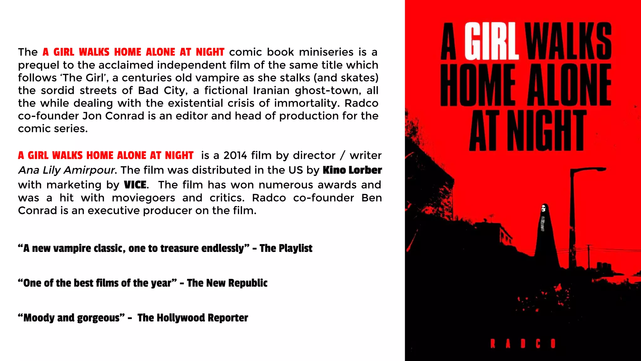 The A GIRL WALKS HOME ALONE AT NIGHT comic book miniseries is a
prequel to the acclaimed independent film of the same title which
follows ‘The Girl’, a centuries old vampire as she stalks (and skates)
the sordid streets of Bad City, a fictional Iranian ghost-town, all
the while dealing with the existential crisis of immortality. Radco
co-founder Jon Conrad is an editor and head of production for the
comic series.
A GIRL WALKS HOME ALONE AT NIGHT is a 2014 film by director / writer
Ana Lily Amirpour. The film was distributed in the US by Kino Lorber
with marketing by VICE. The film has won numerous awards and
was a hit with moviegoers and critics. Radco co-founder Ben
Conrad is an executive producer on the film.
“A new vampire classic, one to treasure endlessly" - The Playlist
“One of the best films of the year" - The New Republic
“Moody and gorgeous" - The Hollywood Reporter
 