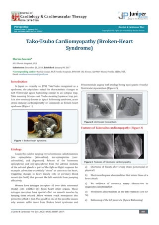 Perspective
Volume 2 Issue 5 - January 2017
DOI: 10.19080/JOCCT.2017.02.555597
J Cardiol & Cardiovasc Ther
Copyright © All rights are reserved by Marina Souzan
Tako-Tsubo Cardiomyopathy (Broken-Heart
Syndrome)
Marina Souzan*
HCA Florida Hospitals, USA
Submission: December 21, 2016; Published: January 09, 2017
*Corresponding author: Marina Souzan, HCA Florida Hospitals, 8950 SW 142 Avenue, Apt#919 Miami, Florida 33186, USA,
Email:
J Cardiol & Cardiovasc Ther 2(5): JOCCT.MS.ID.555597 (2017) 001
Journal of
Cardiology & Cardiovascular Therapy
ISSN: 2474-7580
Introduction
In Japan as recently as 1991 TakoTsubo recognized as a
syndrome, the physicians noted the characteristic changes in
Left Ventricular apical ballooning similar to an octopus trap.
Tako meaning Octopus and Tsubo meaning Japanese trap pot.
It is also sinuously known as apical ballooning syndrome, acute
stress-induced cardiomyopathy or commonly as broken heart
syndrome (Figure 1).
Figure 1: Broken heart syndrome.
Etiology
Caused by sudden surging stress hormones catecholamines
(are epinephrine (adrenaline), nor-epinephrine (nor-
adrenaline), and dopamine). Release of the hormones
epinephrine and nor-epinephrine from the adrenal medulla
of the adrenal glands is part of the fight-or-flight response for
example, adrenaline essentially “stuns” or contracts the heart,
triggering changes in heart muscle cells or coronary blood
vessels (or both) that prevent the left ventricle from pumping
effectively.
Women have estrogen receptors all over their autosomal
(body) cells whether it’s brain heart other organs. These
estrogen receptors have special effect on smooth muscles by
keeping them relaxed .When women reach menopause this
protective effect is lost. This could be one of the possible causes
why women suffer more from Broken heart syndrome and
Prinzementals angina both etiology being vaso spastic vessels/
Ventricular myocardium (Figure 2).
Figure 2: Ventricular myocardium.
Features of Takotsubo cardiomyopathy (Figure 3)
Figure 3: Features of Takotsubo cardiomyopathy.
a)	 Shortness of breath after severe stress (emotional or
physical)
b)	 Electrocardiogram abnormalities that mimic those of a
heart attack
c)	 No evidence of coronary artery obstruction in
diagnostic catheterization
d)	 Movement abnormalities in the left ventricle (low EF
%)
e)	 Ballooning of the left ventricle (Apical Ballooning)
 