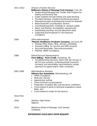 2011-2012 Director of Career Services
Baltimore School of Massage York Campus, York, PA
 Implemented/Managed new Facility Paid Program for
testing and licensing fees
 Guide students through testing and state licensing
 Provided individual academic/professional support
 Planned/executed workshops and events for students
 Networked with Local Business Owners
 Coordinated quarterly meetings re: product quality
 Attain and Maintain Accreditation requirements
 Outstanding licensing and job placement rates
 Supported local employers in new licensure
compliance
2009 Office Administrator
Phoenix Healthcare Products Company, Lemoyne, PA
 Manage office duties, filing, phones, scheduling
 Insurance Billing for services and DME products
 Accounts Receivable, Payments processed
 Maintain HIPPA Compliance
2008 Patient Account Representative
Penn Billing/ Penn Credit, Harrisburg, PA
 Troubleshooting insurance claims that did not pay or
did not pay correctly, contacting proper insurance
company, and demanding reprocessing for proper
payment via appeal and/or claim correction.
2007-2008 Administrative Assistant
Kilmore Eye Associates, Mechanicsburg, PA
 HIPPA Compliance
 Multi-Line Phones
 Appointment setting
 Check in/Check out procedures
 Preparation of patient files and insurance verification
 Cross trained to perform technical evaluations (visual
fields, etc)
 Cross trained to scribe for the doctors
EDUCATION
2005 Northern High School
Diploma
2010 Baltimore School of Massage, York Campus
Certificate
REFERENCES AVAILABLE UPON REQUEST
 