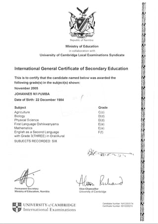 Republic of Namibia
Ministry of Education
in collaboration with
University of Cambridge Local Examinations Syndicate
lnternational General Certificate of Secondary Education
This is to certify that the candidate named below was awarded the
following grade(s) in the subject(s) shown:
November 2005
JOHANNES MAPUMBA
Date of Birth; 22 December 1984
Subject
Agriculture
Biology
Physical Science
First l-anguage Oshikwanyama
Mathematics
English as a Second Language
with Grade 3(THREE) in Oral/Aural
SUBJECTS RECORDED: SIX
{
Grade
c(c)
D(d)
D(d)
E(e)
E(e)
F(f)
Wtw
44^ Eu;Vice-Chancellor
University of CambridgeMinistry of Education, Namibia
UNIVERSITY o/ CAMB RID GE
International E xaminations
Candidate Number: NAO33/01 74
Ceftif icate N u m ber: OO 1 520527 4
Permanent Secretary
 