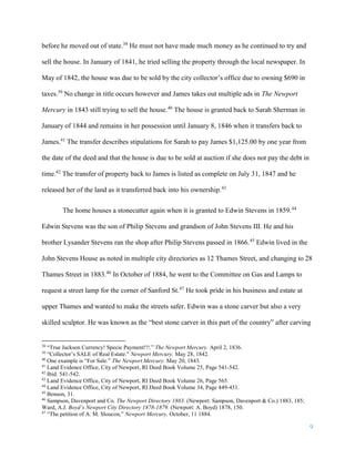 9
before he moved out of state.38
He must not have made much money as he continued to try and
sell the house. In January of 1841, he tried selling the property through the local newspaper. In
May of 1842, the house was due to be sold by the city collector’s office due to owning $690 in
taxes.39
No change in title occurs however and James takes out multiple ads in The Newport
Mercury in 1843 still trying to sell the house.40
The house is granted back to Sarah Sherman in
January of 1844 and remains in her possession until January 8, 1846 when it transfers back to
James.41
The transfer describes stipulations for Sarah to pay James $1,125.00 by one year from
the date of the deed and that the house is due to be sold at auction if she does not pay the debt in
time.42
The transfer of property back to James is listed as complete on July 31, 1847 and he
released her of the land as it transferred back into his ownership.43
The home houses a stonecutter again when it is granted to Edwin Stevens in 1859.44
Edwin Stevens was the son of Philip Stevens and grandson of John Stevens III. He and his
brother Lysander Stevens ran the shop after Philip Stevens passed in 1866.45
Edwin lived in the
John Stevens House as noted in multiple city directories as 12 Thames Street, and changing to 28
Thames Street in 1883.46
In October of 1884, he went to the Committee on Gas and Lamps to
request a street lamp for the corner of Sanford St.47
He took pride in his business and estate at
upper Thames and wanted to make the streets safer. Edwin was a stone carver but also a very
skilled sculptor. He was known as the “best stone carver in this part of the country” after carving
38
“True Jackson Currency! Specie Payment!!!.” The Newport Mercury. April 2, 1836.
39
“Collector’s SALE of Real Estate.” Newport Mercury. May 28, 1842.
40
One example is “For Sale.” The Newport Mercury. May 20, 1843.
41
Land Evidence Office, City of Newport, RI Deed Book Volume 25, Page 541-542.
42
Ibid. 541-542.
43
Land Evidence Office, City of Newport, RI Deed Book Volume 26, Page 565.
44
Land Evidence Office, City of Newport, RI Deed Book Volume 34, Page 449-451.
45
Benson, 31.
46
Sampson, Davenport and Co. The Newport Directory 1883. (Newport: Sampson, Davenport & Co.) 1883, 185;
Ward, A.J. Boyd’s Newport City Directory 1878-1879. (Newport: A. Boyd) 1878, 150.
47
“The petition of A. M. Sloucon,” Newport Mercury, October, 11 1884.
 
