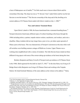 10
a bust of Shakespeare out of marble.48
Yet little much more is known about Edwin and his
ownership of the shop. The shop was run as “P. Stevens’ Sons” under Edwin and he was the last
Stevens to own the business.49
The Stevens ownership of the shop and of the dwelling at its
current address of 30 Thames Street ended with Edwin’s death on July 1, 1900.50
Navy and Laborer Tenement House
Upon Edwin’s death in 1900, the house transitioned into a tenement boarding house.51
Newport directories listed many different types of workers boarding at the house through the
1960s including tailors, a painter, torpedo station workers, machinists, coal workers, and even a
chauffeur. Many residents did not stay longer than a year or two, yet others spent upwards of
fifteen years at the house. This was characteristic of Newport’s downtown at the time while well-
off socialites were building summer cottages off Bellevue Avenue. Upper Thames was a
working-class neighborhood with a variety of residents. The John Stevens house rented out three
different living spaces with none of the owners taking up residence at the home during this time.
Brothers Benjamin and Harry Crowell of Newport took up residence at 30 Thames Street
in the 1940s. Both registered for the draft on April 27, 1942.52
At the time Harry was living at 25
Bridge Street while Benjamin was living at 30 Thames Street and working at the Torpedo
Station. He listed Gertrude Mahoney of the same address as the witness to his address.53
Harry
48
No Title Newspaper article. Newport Historical Society: Stevens File.
49
Benson, 31. See Appendix B, Figure Eight.
50
Sampson, Davenport and Co. The Newport Directory 1901. (Newport: Sampson, Davenport & Co.) 1901, 221.
51
Though directory records were not able to be identified between 1901 and 1920, the house passed through several
owners at this time, none who were identified as living at 30 Thames St. Sources: Multiple The Newport Directory,
Providence: Sampson, Murdock, & Co., 1901-1921.
52
The National Archives at St. Louis; St. Louis, Missouri; Draft Registration Cards for Fourth Registration for
Rhode Island, 04/27/1942 - 04/27/1942; NAI Number: 2555453; Record Group Title: Records of the Selective
Service System; Record Group Number: 147.
53
Ibid.
 