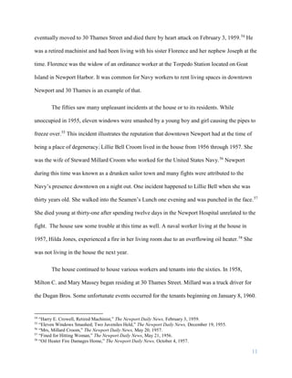 11
eventually moved to 30 Thames Street and died there by heart attack on February 3, 1959.54
He
was a retired machinist and had been living with his sister Florence and her nephew Joseph at the
time. Florence was the widow of an ordinance worker at the Torpedo Station located on Goat
Island in Newport Harbor. It was common for Navy workers to rent living spaces in downtown
Newport and 30 Thames is an example of that.
The fifties saw many unpleasant incidents at the house or to its residents. While
unoccupied in 1955, eleven windows were smashed by a young boy and girl causing the pipes to
freeze over.55
This incident illustrates the reputation that downtown Newport had at the time of
being a place of degeneracy. Lillie Bell Croom lived in the house from 1956 through 1957. She
was the wife of Steward Millard Croom who worked for the United States Navy.56
Newport
during this time was known as a drunken sailor town and many fights were attributed to the
Navy’s presence downtown on a night out. One incident happened to Lillie Bell when she was
thirty years old. She walked into the Seamen’s Lunch one evening and was punched in the face.57
She died young at thirty-one after spending twelve days in the Newport Hospital unrelated to the
fight. The house saw some trouble at this time as well. A naval worker living at the house in
1957, Hilda Jones, experienced a fire in her living room due to an overflowing oil heater.58
She
was not living in the house the next year.
The house continued to house various workers and tenants into the sixties. In 1958,
Milton C. and Mary Massey began residing at 30 Thames Street. Millard was a truck driver for
the Dugan Bros. Some unfortunate events occurred for the tenants beginning on January 8, 1960.
54
“Harry E. Crowell, Retired Machinist,” The Newport Daily News, February 3, 1959.
55
“Eleven Windows Smashed; Two Juveniles Held,” The Newport Daily News, December 19, 1955.
56
“Mrs, Millard Croom,” The Newport Daily News, May 20, 1957.
57
“Fined for Hitting Woman,” The Newport Daily News, May 21, 1956.
58
“Oil Heater Fire Damages Home,” The Newport Daily News, October 4, 1957.
 