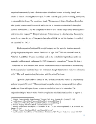 13
organization supported private efforts to restore old colonial houses in the city, though were
unable to take on a full neighborhood plan.66
Under Muriel Rogers Case’s ownership, restrictions
were added to the house. The restrictions stated, “The exterior of the dwelling house located on
said granted premises shall be restored and preserved in a manner consistent with its original
colonial architecture. [And] that said premises shall be used for one single family dwelling house
and for no other purpose.”67
The restrictions are first mentioned in a deed granting the property
to the Preservation Society of Newport in December of 1964, but are listed to have been added
on December 31, 1963.68
The Preservation Society of Newport County owned the home for less than a month,
giving the property to private owners for the cost of legal fees.69
The new owner Charles W.
Wharton, Jr. and Mary Wharton most likely took on the cost of restoring the house and were
granted a building permit on January 22, 1965 for extensive restorations.70
During this time a
“dilapidated ell” was removed from the east elevation and most of the house was restored. Only
the façade remained true to the house pre-restoration, though the restoration work was colonial in
style.71
The work was done in collaboration with Operation Clapboard.
Operation Clapboard was formed in 1963 by homeowners who wanted to save the many
colonial houses in Newport.72
They purchased houses by using the money raised from selling
stocks and then reselling the houses to owners who had an interest in restoration. The
organization helped the new home owners navigate and make educated decisions in regards to
66
“Historic Preservation Via Redevelopment.” Newport Daily News. Newport, R.I. October 27, 1962.
67
Land Evidence Office, City of Newport, RI Deed Book Volume 213, Page 4.
68
Land Evidence Office, City of Newport, RI Deed Book Volume 213, Page 4.
69
“Historic Property Data Sheet, Rhode Island Statewide Survey.”
70
Building Permit Office of Newport, R.I. 30 Thames St. (P-17, L-303) Muriel Rogers Case (C. W. Wharton, Jr.)
January 22, 1965
71
“Historic Property Data Sheet, Rhode Island Statewide Survey.”
72
“Art Association Shows Photos of Colonial House Restorations,” The Newport Daily News, January 10, 1969.
 