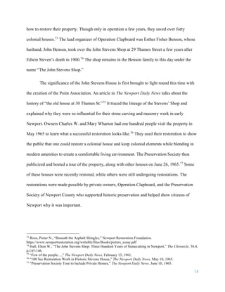 14
how to restore their property. Though only in operation a few years, they saved over forty
colonial houses.73
The lead organizer of Operation Clapboard was Esther Fisher Benson, whose
husband, John Benson, took over the John Stevens Shop at 29 Thames Street a few years after
Edwin Steven’s death in 1900.74
The shop remains in the Benson family to this day under the
name “The John Stevens Shop.”
The significance of the John Stevens House is first brought to light round this time with
the creation of the Point Association. An article in The Newport Daily News talks about the
history of “the old house at 30 Thames St.”75
It traced the lineage of the Stevens’ Shop and
explained why they were so influential for their stone carving and masonry work in early
Newport. Owners Charles W. and Mary Wharton had one hundred people visit the property in
May 1965 to learn what a successful restoration looks like.76
They used their restoration to show
the public that one could restore a colonial house and keep colonial elements while blending in
modern amenities to create a comfortable living environment. The Preservation Society then
publicized and hosted a tour of the property, along with other houses on June 26, 1965.77
Some
of these houses were recently restored, while others were still undergoing restorations. The
restorations were made possible by private owners, Operation Clapboard, and the Preservation
Society of Newport County who supported historic preservation and helped show citizens of
Newport why it was important.
73
Roos, Pieter N., “Beneath the Asphalt Shingles,” Newport Restoration Foundation.
https://www.newportrestoration.org/writable/files/Books/pieters_essay.pdf
74
Hall, Elton W., “The John Stevens Shop: Three Hundred Years of Stonecutting in Newport,” The Chronicle, 58.4,
p.145-146.
75
“Few of the people…,” The Newport Daily News, February 13, 1961.
76
“100 See Restoration Work in Historic Stevens House,” The Newport Daily News, May 10, 1965.
77
“Preservation Society Tour to Include Private Homes,” The Newport Daily News, June 10, 1965.
 