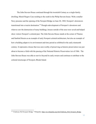15
The John Stevens House continued through the twentieth Century as a single-family
dwelling; Muriel Rogers Case residing to the south in the Philip Stevens house. With a smaller
Navy presence and the opening of the Newport Bridge on June 28, 1969, Newport’s downtown
transitioned into a tourist destination.78
Though redevelopment of Newport’s downtown and
wharves saw the destruction of many buildings, houses outside of the area were saved and helped
show visitors Newport’s colonial past. The John Stevens House stands at the corner of Thames
and Sanford Streets as an example of early Newport colonial architecture, but also an example of
how a building adapts to its environment and time period as exhibited in the early nineteenth
century. It represents a house that was seen worthy of preserving as historic preservation was just
about to become a field with the passing of the National Historic Preservation Act of 1966. The
John Stevens House was able to survive beyond its early owners and continues to attribute to the
colonial streetscape of Newport, Rhode Island.
78
“Claiborne Pell Newport Bridge.” Wikipedia. https://en.wikipedia.org/wiki/Claiborne_Pell_Newport_Bridge.
 