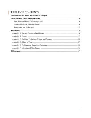 1
TABLE OF CONTENTS
The John Stevens House Architectural Analysis ........................................................................2
Thirty Thames Street through History........................................................................................6
John Steven’s House 1705 through 1900 .................................................................................6
Navy and Laborer Tenement House.......................................................................................10
Restoration and the Present ....................................................................................................12
Appendices....................................................................................................................................16
Appendix A: Current Photographs of Property..........................................................................16
Appendix B: Figures ..................................................................................................................19
Appendix C: Building Evolution of House and Property ..........................................................22
Appendix D: Chain of Title........................................................................................................27
Appendix E: Architectural Guidebook Summary ......................................................................35
Appendix F: Integrity and Significance .....................................................................................36
Bibliography.................................................................................................................................37
 