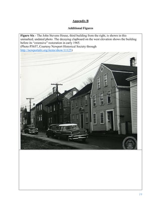 19
Appendix B
Additional Figures
Figure Six - The John Stevens House, third building from the right, is shown in this
unmarked, undated photo. The decaying clapboard on the west elevation shows the building
before its “extensive” restoration in early 1965.
(Photo P5657, Courtesy Newport Historical Society through
http://newportalri.org/items/show/11125)
 