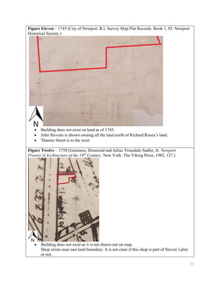 23
Figure Eleven – 1745 (City of Newport, R.I. Survey Map Plat Records. Book 1, 85. Newport
Historical Society.)
 Building does not exist on land as of 1745.
 John Stevens is shown owning all the land north of Richard Rosea’s land.
 Thames Street is to the west.
Figure Twelve – 1758 (Guinness, Desmond and Julius Trousdale Sadler, Jr. Newport
Preserv’d Architecture of the 18th
Century. New York: The Viking Press, 1982, 127.)
 Building does not exist as it is not drawn out on map.
Shop exists near east land boundary. It is not clear if this shop is part of Steven’s plot
or not.
 