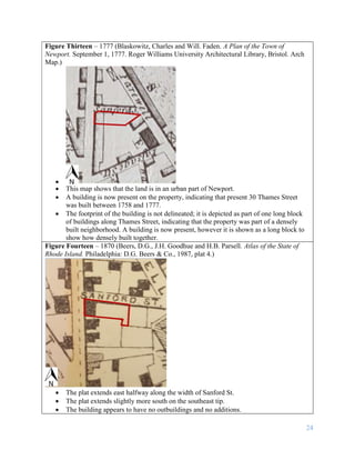 24
Figure Thirteen – 1777 (Blaskowitz, Charles and Will. Faden. A Plan of the Town of
Newport. September 1, 1777. Roger Williams University Architectural Library, Bristol. Arch
Map.)

 This map shows that the land is in an urban part of Newport.
 A building is now present on the property, indicating that present 30 Thames Street
was built between 1758 and 1777.
 The footprint of the building is not delineated; it is depicted as part of one long block
of buildings along Thames Street, indicating that the property was part of a densely
built neighborhood. A building is now present, however it is shown as a long block to
show how densely built together.
Figure Fourteen – 1870 (Beers, D.G., J.H. Goodhue and H.B. Parsell. Atlas of the State of
Rhode Island. Philadelphia: D.G. Beers & Co., 1987, plat 4.)
 The plat extends east halfway along the width of Sanford St.
 The plat extends slightly more south on the southeast tip.
 The building appears to have no outbuildings and no additions.
 