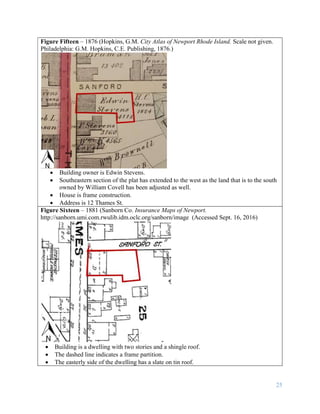 25
Figure Fifteen – 1876 (Hopkins, G.M. City Atlas of Newport Rhode Island. Scale not given.
Philadelphia: G.M. Hopkins, C.E. Publishing, 1876.)
 Building owner is Edwin Stevens.
 Southeastern section of the plat has extended to the west as the land that is to the south
owned by William Covell has been adjusted as well.
 House is frame construction.
 Address is 12 Thames St.
Figure Sixteen – 1881 (Sanborn Co. Insurance Maps of Newport.
http://sanborn.umi.com.rwulib.idm.oclc.org/sanborn/image (Accessed Sept. 16, 2016)
 Building is a dwelling with two stories and a shingle roof.
 The dashed line indicates a frame partition.
 The easterly side of the dwelling has a slate on tin roof.
 