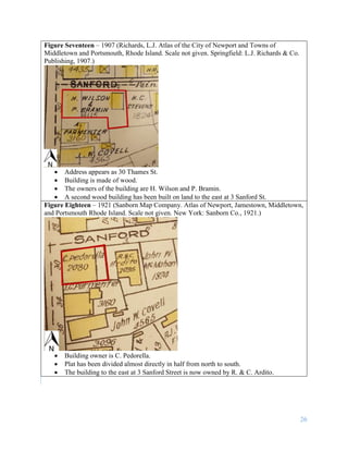 26
Figure Seventeen – 1907 (Richards, L.J. Atlas of the City of Newport and Towns of
Middletown and Portsmouth, Rhode Island. Scale not given. Springfield: L.J. Richards & Co.
Publishing, 1907.)
 Address appears as 30 Thames St.
 Building is made of wood.
 The owners of the building are H. Wilson and P. Bramin.
 A second wood building has been built on land to the east at 3 Sanford St.
Figure Eighteen – 1921 (Sanborn Map Company. Atlas of Newport, Jamestown, Middletown,
and Portsmouth Rhode Island. Scale not given. New York: Sanborn Co., 1921.)
 Building owner is C. Pedorella.
 Plat has been divided almost directly in half from north to south.
 The building to the east at 3 Sanford Street is now owned by R. & C. Ardito.
 