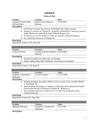 27
Appendix D
Chain of Title
Grantor Grantee Date
Connor H. Dowd; Mary
McCall Dowd
Glenn E and Catherine
Dawson
11/10/2003
Description
 The Dowd’s mention they convey all buildings and “improvements.”
 Property is westerly by Thames St., northerly on Sanford St., easterly by land of
Sophy Martin and southerly by land of Muriel Rogers Case.
 It is known as Lot 303 on Plat 17 of the tax Assessor’s Plats in Newport.
 It is commonly known as 30 Thames St.
Deed Book
Deed Book Volume 1418, Page 264
Grantor Grantee Date
Connor H Dowd Connor H Dowd and Mary
McCall
02/28/2002
Description
 Property boundary description has not changed.
 Deed is adding Mary McCall Dowd to ownership of the property.
Deed Book
Deed Book Volume 1124, Page 90
Grantor Grantee Date
Virginia C and Robert J
Depasqua
Connor H Dowd 12/15/1998
Description
 Property boundary description differs on east, as land is now owned by Robert
S. Wolfskehl, III.
 Deed mentions the property is subject to restrictions from a deed involving the
Preservation Society of Newport to Charles W. Wharton, Jr.
 The restrictive deed is in Volume 213, P. 7 of the City of Newport Land
Evidence Records.
Deed Book
Deed Book Volume 837, Page 260
Grantor Grantee Date
Michelle DePasqua Virginia C. and Robert J.
Depasqua
12/1/1998
Description
 