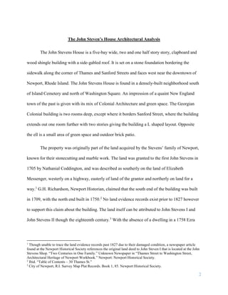 2
The John Steven’s House Architectural Analysis
The John Stevens House is a five-bay wide, two and one half story story, clapboard and
wood shingle building with a side-gabled roof. It is set on a stone foundation bordering the
sidewalk along the corner of Thames and Sanford Streets and faces west near the downtown of
Newport, Rhode Island. The John Stevens House is found in a densely-built neighborhood south
of Island Cemetery and north of Washington Square. An impression of a quaint New England
town of the past is given with its mix of Colonial Architecture and green space. The Georgian
Colonial building is two rooms deep, except where it borders Sanford Street, where the building
extends out one room further with two stories giving the building a L shaped layout. Opposite
the ell is a small area of green space and outdoor brick patio.
The property was originally part of the land acquired by the Stevens’ family of Newport,
known for their stonecutting and marble work. The land was granted to the first John Stevens in
1705 by Nathanial Coddington, and was described as southerly on the land of Elizabeth
Messenger, westerly on a highway, easterly of land of the grantor and northerly on land for a
way.1
G.H. Richardson, Newport Historian, claimed that the south end of the building was built
in 1709, with the north end built in 1750.2
No land evidence records exist prior to 1827 however
to support this claim about the building. The land itself can be attributed to John Stevens I and
John Stevens II though the eighteenth century.3
With the absence of a dwelling in a 1758 Ezra
1
Though unable to trace the land evidence records past 1827 due to their damaged condition, a newspaper article
found at the Newport Historical Society references the original land deed to John Steven I that is located at the John
Stevens Shop. “Two Centuries in One Family.” Unknown Newspaper in “Thames Street to Washington Street,
Architectural Heritage of Newport Workbook.” Newport: Newport Historical Society.
2
Ibid. “Table of Contents – 30 Thames St.”
3
City of Newport, R.I. Survey Map Plat Records. Book 1, 85. Newport Historical Society.
 