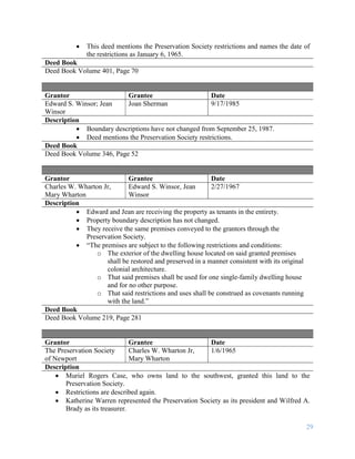 29
 This deed mentions the Preservation Society restrictions and names the date of
the restrictions as January 6, 1965.
Deed Book
Deed Book Volume 401, Page 70
Grantor Grantee Date
Edward S. Winsor; Jean
Winsor
Joan Sherman 9/17/1985
Description
 Boundary descriptions have not changed from September 25, 1987.
 Deed mentions the Preservation Society restrictions.
Deed Book
Deed Book Volume 346, Page 52
Grantor Grantee Date
Charles W. Wharton Jr,
Mary Wharton
Edward S. Winsor, Jean
Winsor
2/27/1967
Description
 Edward and Jean are receiving the property as tenants in the entirety.
 Property boundary description has not changed.
 They receive the same premises conveyed to the grantors through the
Preservation Society.
 “The premises are subject to the following restrictions and conditions:
o The exterior of the dwelling house located on said granted premises
shall be restored and preserved in a manner consistent with its original
colonial architecture.
o That said premises shall be used for one single-family dwelling house
and for no other purpose.
o That said restrictions and uses shall be construed as covenants running
with the land.”
Deed Book
Deed Book Volume 219, Page 281
Grantor Grantee Date
The Preservation Society
of Newport
Charles W. Wharton Jr,
Mary Wharton
1/6/1965
Description
 Muriel Rogers Case, who owns land to the southwest, granted this land to the
Preservation Society.
 Restrictions are described again.
 Katherine Warren represented the Preservation Society as its president and Wilfred A.
Brady as its treasurer.
 