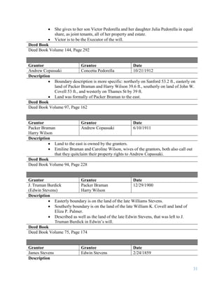 31
 She gives to her son Victor Pedorella and her daughter Julia Pedorella in equal
share, as joint tenants, all of her property and estate.
 Victor is to be the Executor of the will.
Deed Book
Deed Book Volume 144, Page 292
Grantor Grantee Date
Andrew Copassaki Concetta Pedorella 10/21/1912
Description
 Boundary description is more specific: northerly on Sanford 53.2 ft., easterly on
land of Packer Braman and Harry Wilson 39.6 ft., southerly on land of John W.
Covell 53 ft., and westerly on Thames St by 39 ft.
 Land was formally of Packer Braman to the east.
Deed Book
Deed Book Volume 97, Page 162
Grantor Grantee Date
Packer Braman
Harry Wilson
Andrew Copassaki 6/10/1911
Description
 Land to the east is owned by the granters.
 Emiline Braman and Caroline Wilson, wives of the grantors, both also call out
that they quitclaim their property rights to Andrew Copassaki.
Deed Book
Deed Book Volume 94, Page 228
Grantor Grantee Date
J. Truman Burdick
(Edwin Stevens)
Packer Braman
Harry Wilson
12/29/1900
Description
 Easterly boundary is on the land of the late Williams Stevens.
 Southerly boundary is on the land of the late William K. Covell and land of
Eliza P. Palmer.
 Described as well as the land of the late Edwin Stevens, that was left to J.
Truman Burdick in Edwin’s will.
Deed Book
Deed Book Volume 75, Page 174
Grantor Grantee Date
James Stevens Edwin Stevens 2/24/1859
Description
 