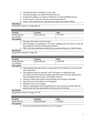 32
 The deed describes “buildings” on the land.
 Easterly boundary is on land of William Stevens.
 Southerly boundary is on lands of William K. Covell and Philip Stevens.
 It also conveys “both the stone lot and the homestead lot.”
 James’ wife, Sarah Stevens, quitclaims her right to the land to Edwin.
Deed Book
Deed Book Volume 34, Page 449-451
Grantor Grantee Date
Sarah Sherman
Lace Pinfler
James Stevens 7/31/1847
Description
 Boundary description starts the same.
 West boundary is described as 38.5 feet, including both the stone lot and the
homestead lot with the dwelling home thereon.
 This is the final deed that her debt has been paid and James is to take the land.
Deed Book
Deed Book Volume 26, Page 565
Grantor Grantee Date
Sarah Sherman
Lace Pinfler
James Stevens 1/20/1846
Description
 This deed describes that Sarah is to pay James $1,125.00 by one year from the
date of the deed.
 Sara appoints James her attorney with “full power of substitution and
revocation for herself and in her place and stead, that is the note shall become
due and unpaid, that they may sell at public auction.”
 Must give fifteen days public notice through ad in Newport newspaper.
 James Stevens is described as Civil Engineer.
 Boundary lines do not change.
 There is a paragraph written perpendicular to the main text by James Stevens
that the note has been paid, and he will release her of the land.
Deed Book
Deed Book Volume 25, Page 541-542
Grantor Grantee Date
James Stevens Sarah Sherman 1/8/1844
Description
 James Stevens describes himself as a Civil Engineer.
 