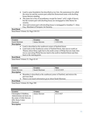 33
 Land is same boundaries but described as two lots: the easternmost lot called
the stone lot and the western part called the Homestead estate with dwelling
house thereon standing.
 The stone lot is free of incumbrance except for James’ wife’s right of dower,
but the western part with dwelling house are mortgaged to John Sterne for
security.
 Also said western part with dwelling house is mortgaged to Jonathan T. Almy
Esq., Merchant of Newport, for Security.
Deed Book
Deed Book Volume 24, Page 530-531
Grantor Grantee Date
Sarah Sherman James Stevens 3/29/1836
Description
 Land is described as the southwest corner of Sanford Street.
 Land starts at the Southwest corner of Sanford Street, then moves south on
Thames about thirty-eight feet to the north corner of Philip Stevens land, then
moves east along Philip Stevens land to the north to Sanford Street and then
back to the starting point.
Deed Book
Deed Book Volume 21, Page 42-43
Grantor Grantee Date
James Stevens Sarah Sherman 12/12/1835
Description
 Boundary is described as the southwest corner of Sanford, and mirrors the
previous deed.
 There is not much information given about Sarah Sherman.
Deed Book
Deed Book Volume 20, Page 580
Grantor Grantee Date
Christopher E Robbins,
Administrator de bonis on
the estate of John Stevens
[III], Stone Cutter
Deceased
James Stevens 4/13/1827
Description
 