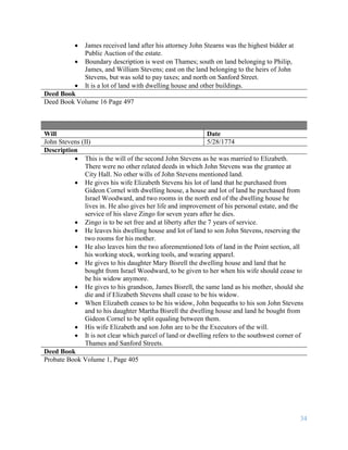 34
 James received land after his attorney John Stearns was the highest bidder at
Public Auction of the estate.
 Boundary description is west on Thames; south on land belonging to Philip,
James, and William Stevens; east on the land belonging to the heirs of John
Stevens, but was sold to pay taxes; and north on Sanford Street.
 It is a lot of land with dwelling house and other buildings.
Deed Book
Deed Book Volume 16 Page 497
Will Date
John Stevens (II) 5/28/1774
Description
 This is the will of the second John Stevens as he was married to Elizabeth.
There were no other related deeds in which John Stevens was the grantee at
City Hall. No other wills of John Stevens mentioned land.
 He gives his wife Elizabeth Stevens his lot of land that he purchased from
Gideon Cornel with dwelling house, a house and lot of land he purchased from
Israel Woodward, and two rooms in the north end of the dwelling house he
lives in. He also gives her life and improvement of his personal estate, and the
service of his slave Zingo for seven years after he dies.
 Zingo is to be set free and at liberty after the 7 years of service.
 He leaves his dwelling house and lot of land to son John Stevens, reserving the
two rooms for his mother.
 He also leaves him the two aforementioned lots of land in the Point section, all
his working stock, working tools, and wearing apparel.
 He gives to his daughter Mary Bisrell the dwelling house and land that he
bought from Israel Woodward, to be given to her when his wife should cease to
be his widow anymore.
 He gives to his grandson, James Bisrell, the same land as his mother, should she
die and if Elizabeth Stevens shall cease to be his widow.
 When Elizabeth ceases to be his widow, John bequeaths to his son John Stevens
and to his daughter Martha Bisrell the dwelling house and land he bought from
Gideon Cornel to be split equaling between them.
 His wife Elizabeth and son John are to be the Executors of the will.
 It is not clear which parcel of land or dwelling refers to the southwest corner of
Thames and Sanford Streets.
Deed Book
Probate Book Volume 1, Page 405
 