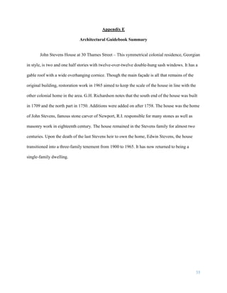 35
Appendix E
Architectural Guidebook Summary
John Stevens House at 30 Thames Street – This symmetrical colonial residence, Georgian
in style, is two and one half stories with twelve-over-twelve double-hung sash windows. It has a
gable roof with a wide overhanging cornice. Though the main façade is all that remains of the
original building, restoration work in 1965 aimed to keep the scale of the house in line with the
other colonial home in the area. G.H. Richardson notes that the south end of the house was built
in 1709 and the north part in 1750. Additions were added on after 1758. The house was the home
of John Stevens, famous stone carver of Newport, R.I. responsible for many stones as well as
masonry work in eighteenth century. The house remained in the Stevens family for almost two
centuries. Upon the death of the last Stevens heir to own the home, Edwin Stevens, the house
transitioned into a three-family tenement from 1900 to 1965. It has now returned to being a
single-family dwelling.
 