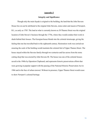 36
Appendix F
Integrity and Significance
Though only the main façade is original to the building, the land that the John Stevens
House lies on can be attributed to the original John Stevens, stone cutter and mason of Newport,
R.I., as early as 1705. The land at what is currently known as 30 Thames Street was the original
location of John Steven’s business through the 1770s, where they would conduct their work in
sheds behind their houses. The Georgian house blends into the colonial streetscape, giving the
feeling that one has travelled back to the eighteenth century. Restoration work was carried out
ensuring the scale of the building would maintain the colonial feel of Upper Thames Street. The
house stayed within the Stevens family through two centuries and lies across from the stone
cutting shop that was erected by John Stevens III. The house was one of the colonial houses
saved in the 1960s by Operation Clapboard, and represents historic preservations efforts that
were growing in popular support with the passing of the National Historic Preservation Act in
1966 and in the face of urban renewal. Without its presence, Upper Thames Street would cease
to show Newport’s colonial heritage.
 