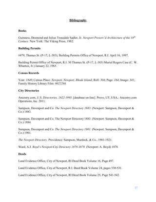 37
Bibliography
Books
Guinness, Desmond and Julius Trousdale Sadler, Jr. Newport Preserv’d Architecture of the 18th
Century. New York: The Viking Press, 1982.
Building Permits
#479, Thames St. (P-17, L-303), Building Permits Office of Newport, R.I. April 16, 1997.
Building Permit Office of Newport, R.I. 30 Thames St. (P-17, L-303) Muriel Rogers Case (C. W.
Wharton, Jr.) January 22, 1965.
Census Records
Year: 1840; Census Place: Newport, Newport, Rhode Island; Roll: 504; Page: 164; Image: 341;
Family History Library Film: 0022260.
City Directories
Ancestry.com, U.S. Directories, 1822-1995. [database on-line]. Provo, UT, USA,: Ancestry.com
Operations, Inc. 2011.
Sampson, Davenport and Co. The Newport Directory 1883. (Newport: Sampson, Davenport &
Co.) 1883.
Sampson, Davenport and Co. The Newport Directory 1883. (Newport: Sampson, Davenport &
Co.) 1884.
Sampson, Davenport and Co. The Newport Directory 1901. (Newport: Sampson, Davenport &
Co.) 1901.
The Newport Directory, Providence: Sampson, Murdock, & Co., 1901-1921.
Ward, A.J. Boyd’s Newport City Directory 1878-1879. (Newport: A. Boyd) 1878.
Deeds
Land Evidence Office, City of Newport, RI Deed Book Volume 16, Page 497.
Land Evidence Office, City of Newport, R.I. Deed Book Volume 24, pages 530-531.
Land Evidence Office, City of Newport, RI Deed Book Volume 25, Page 541-542.
 