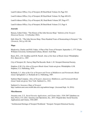 38
Land Evidence Office, City of Newport, RI Deed Book Volume 26, Page 565.
Land Evidence Office, City of Newport, RI Deed Book Volume 34, Page 449-451.
Land Evidence Office, City of Newport, RI, Deed Book Volume 207, Page 477.
Land Evidence Office, City of Newport, RI Deed Book Volume 213, Page 4.
Journals
Benson, Esther Fisher. “The History of the John Stevens Shop.” Bulletin of the Newport
Historical Society. 112 (October 1963).
Hall, Elton W., “The John Stevens Shop: Three Hundred Years of Stonecutting in Newport,” The
Chronicle, 58.4, p.145-146.
Maps
Blaskowitz, Charles and Will. Faden. A Plan of the Town of Newport. September 1, 1777. Roger
Williams University Architectural Library, Bristol. Arch Map.
Beers, D.G., J.H. Goodhue and H.B. Parsell. Atlas of the State of Rhode Island. Philadelphia:
D.G. Beers & Co., 1987.
City of Newport, R.I. Survey Map Plat Records. Book 1, 85. Newport Historical Society.
Hopkins, G.M. City Atlas of Newport Rhode Island. Scale not given. Philadelphia: G.M.
Hopkins, C.E. Publishing, 1876.
Richards, L.J. Atlas of the City of Newport and Towns of Middletown and Portsmouth, Rhode
Island. Springfield: L.J. Richards & Co. Publishing, 1907.
Sanborn Map Company. Atlas of Newport, Jamestown, Middletown, and Portsmouth Rhode
Island. Scale not given. New York: Sanborn Co., 1921.
Sanborn Co. Insurance Maps of Newport.
http://sanborn.umi.com.rwulib.idm.oclc.org/sanborn/image (Accessed Sept. 16, 2016)
Miscellaneous
Ancestry.com. U.S., Social Security Applications, and Claims Index, 1936-2007 [database on-
line]. Provo, UT, USA: Ancestry.com Operations, Inc., 2015. Original data: Social Security
Applications and Claims, 1936-2007.
“Architectural Heritage of Newport Workbook.” Newport: Newport Historical Society.
 