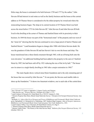 3
Stiles map, the house is estimated to be built between 1758 and 1777 by the author.4
John
Stevens III had interest in real estate as well as the family business and the house at the current
address at 30 Thames Street is considered to be the oldest property he owned and where the
stonecutting business began. The shop at its current location of 29 Thames Street was built
across the street before 1773 for John Stevens III.5
John Stevens II and John Stevens III both
lived in the dwelling at the corner of Thames and Sanford Street with its proximity to their
business. In 1844 the house was part of the “homestead estate” of the property and was west of
the “stone lot” showing that the Stevens continued to own a large parcel of land at Thames and
Sanford Streets.6
Land boundaries began to change after 1900 with Edwin Stevens death. He
was the grandson of John Stevens III and last Steven’s heir to own the house and shop. The
house transitioned into a three-family tenement through 1965, with an ell being built onto the
west elevation.7
An additional building had been added to the property to the east at 3 Sanford
Street by 1907, but had been sold off by 1921 reducing the size of the lot by half. 8
The house
saw its return to a single-family dwelling in 1965 after a major restoration in 1965.9
The main façade shows vertical stone block foundation and is the only remaining part of
the house that was owned by John Stevens.10
At one point, the Stevens used marble slabs to
shore up the foundation.11
It shows two basement windows, one to each side of the central door
4
See 1758 and 1777 maps in Appendix C, Figures Twelve and Thirteen.
5
“John Stevens, jun.” Newport Mercury. (Newport, R.I.) May 3, 1773.
6
Land Evidence of Newport, R.I. Deed Book 24, p. 530-531. January 8, 1844.
7
“Historic Property Data Sheet, Rhode Island Statewide Survey.” (Newport, R.I) Newport Historical Society. June
1960s.
8
Richards, L.J. Atlas of the City of Newport and Towns of Middletown and Portsmouth, Rhode Island. Scale not
given. Springfield: L.J. Richards & Co. Publishing, 1907; Sanborn Map Company. Atlas of Newport, Jamestown,
Middletown, and Portsmouth Rhode Island. Scale not given. New York: Sanborn Co., 1921.
9
Land Evidence Office, City of Newport, RI Deed Book Volume 213, Page 4.
10
“Historic Property Data Sheet, Rhode Island Statewide Survey.”
11
Benson, Esther Fisher. “The History of the John Stevens Shop.” Bulletin of the Newport Historical Society. 112
(October 1963): 28.
 