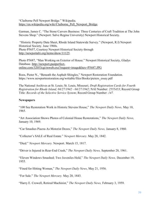 39
“Claiborne Pell Newport Bridge.” Wikipedia.
https://en.wikipedia.org/wiki/Claiborne_Pell_Newport_Bridge.
Garman, James C. “The Stone Carvers Business: Three Centuries of Craft Tradition at The John
Stevens Shop.” (Newport: Salve Regina University) Newport Historical Society.
“Historic Property Data Sheet, Rhode Island Statewide Survey.” (Newport, R.I) Newport
Historical Society. June 1960s.
Photo P5657, Courtesy Newport Historical Society through
http://newportalri.org/items/show/11125.
Photo P5687, “Man Working on Exterior of House.” Newport Historical Society, Gladys
Database. http://newport.pastperfect-
online.com/32053cgi/mweb.exe?request=image&hex=P5687.JPG
Roos, Pieter N., “Beneath the Asphalt Shingles,” Newport Restoration Foundation.
https://www.newportrestoration.org/writable/files/Books/pieters_essay.pdf
The National Archives at St. Louis; St. Louis, Missouri; Draft Registration Cards for Fourth
Registration for Rhode Island, 04/27/1942 - 04/27/1942; NAI Number: 2555453; Record Group
Title: Records of the Selective Service System; Record Group Number: 147.
Newspapers
“100 See Restoration Work in Historic Stevens House,” The Newport Daily News, May 10,
1965.
“Art Association Shows Photos of Colonial House Restorations,” The Newport Daily News,
January 10, 1969.
“Car Smashes Piazza As Motorist Dozes,” The Newport Daily News, January 8, 1960.
“Collector’s SALE of Real Estate.” Newport Mercury. May 28, 1842.
“Died.” Newport Mercury. Newport. March 15, 1817.
“Driver is Injured in Rear-End Crash,” The Newport Daily News, September 28, 1961.
“Eleven Windows Smashed; Two Juveniles Held,” The Newport Daily News, December 19,
1955.
“Fined for Hitting Woman,” The Newport Daily News, May 21, 1956.
“For Sale.” The Newport Mercury. May 20, 1843.
“Harry E. Crowell, Retired Machinist,” The Newport Daily News, February 3, 1959.
 