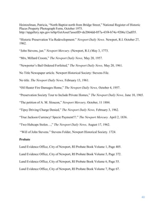 40
Heintzelman, Patricia, “North Baptist north from Bridge Street,” National Register of Historic
Places Property Photograph Form, October 1975.
http://npgallery.nps.gov/nrhp/GetAsset?assetID=de2064dd-057a-43f4-b74e-9206c12adf35.
“Historic Preservation Via Redevelopment.” Newport Daily News. Newport, R.I. October 27,
1962.
“John Stevens, jun.” Newport Mercury. (Newport, R.I.) May 3, 1773.
“Mrs, Millard Croom,” The Newport Daily News, May 20, 1957.
“Newporter’s Bail Ordered Forfeited,” The Newport Daily News, May 20, 1961.
No Title Newspaper article. Newport Historical Society: Stevens File.
No title. The Newport Daily News, February 13, 1961.
“Oil Heater Fire Damages Home,” The Newport Daily News, October 4, 1957.
“Preservation Society Tour to Include Private Homes,” The Newport Daily News, June 10, 1965.
“The petition of A. M. Sloucon,” Newport Mercury, October, 11 1884.
“Tipsy Driving Charge Denied,” The Newport Daily News, February 3, 1962.
“True Jackson Currency! Specie Payment!!!.” The Newport Mercury. April 2, 1836.
“Two Hubcaps Stolen…,” The Newport Daily News, August 17, 1962.
“Will of John Stevens.” Stevens Folder, Newport Historical Society. 1724.
Probate
Land Evidence Office, City of Newport, RI Probate Book Volume 1, Page 405.
Land Evidence Office, City of Newport, RI Probate Book Volume 5, Page 372.
Land Evidence Office, City of Newport, RI Probate Book Volume 6, Page 55.
Land Evidence Office, City of Newport, RI Probate Book Volume 7, Page 67.
 