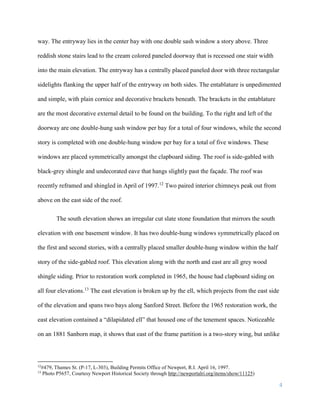 4
way. The entryway lies in the center bay with one double sash window a story above. Three
reddish stone stairs lead to the cream colored paneled doorway that is recessed one stair width
into the main elevation. The entryway has a centrally placed paneled door with three rectangular
sidelights flanking the upper half of the entryway on both sides. The entablature is unpedimented
and simple, with plain cornice and decorative brackets beneath. The brackets in the entablature
are the most decorative external detail to be found on the building. To the right and left of the
doorway are one double-hung sash window per bay for a total of four windows, while the second
story is completed with one double-hung window per bay for a total of five windows. These
windows are placed symmetrically amongst the clapboard siding. The roof is side-gabled with
black-grey shingle and undecorated eave that hangs slightly past the façade. The roof was
recently reframed and shingled in April of 1997.12
Two paired interior chimneys peak out from
above on the east side of the roof.
The south elevation shows an irregular cut slate stone foundation that mirrors the south
elevation with one basement window. It has two double-hung windows symmetrically placed on
the first and second stories, with a centrally placed smaller double-hung window within the half
story of the side-gabled roof. This elevation along with the north and east are all grey wood
shingle siding. Prior to restoration work completed in 1965, the house had clapboard siding on
all four elevations.13
The east elevation is broken up by the ell, which projects from the east side
of the elevation and spans two bays along Sanford Street. Before the 1965 restoration work, the
east elevation contained a “dilapidated ell” that housed one of the tenement spaces. Noticeable
on an 1881 Sanborn map, it shows that east of the frame partition is a two-story wing, but unlike
12
#479, Thames St. (P-17, L-303), Building Permits Office of Newport, R.I. April 16, 1997.
13
Photo P5657, Courtesy Newport Historical Society through http://newportalri.org/items/show/11125)
 
