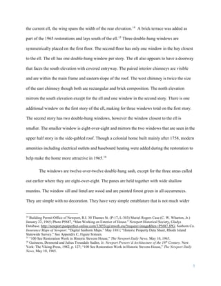 5
the current ell, the wing spans the width of the rear elevation.14
A brick terrace was added as
part of the 1965 restorations and lays south of the ell.15
Three double-hung windows are
symmetrically placed on the first floor. The second floor has only one window in the bay closest
to the ell. The ell has one double-hung window per story. The ell also appears to have a doorway
that faces the south elevation with covered entryway. The paired interior chimneys are visible
and are within the main frame and eastern slope of the roof. The west chimney is twice the size
of the east chimney though both are rectangular and brick composition. The north elevation
mirrors the south elevation except for the ell and one window in the second story. There is one
additional window on the first story of the ell, making for three windows total on the first story.
The second story has two double-hung windows, however the window closest to the ell is
smaller. The smaller window is eight-over-eight and mirrors the two windows that are seen in the
upper half story in the side-gabled roof. Though a colonial home built mainly after 1758, modern
amenities including electrical outlets and baseboard heating were added during the restoration to
help make the home more attractive in 1965.16
The windows are twelve-over-twelve double-hung sash, except for the three areas called
out earlier where they are eight-over-eight. The panes are held together with wide shallow
muntins. The window sill and lintel are wood and are painted forest green in all occurrences.
They are simple with no decoration. They have very simple entablature that is not much wider
14
Building Permit Office of Newport, R.I. 30 Thames St. (P-17, L-303) Muriel Rogers Case (C. W. Wharton, Jr.)
January 22, 1965; Photo P5687, “Man Working on Exterior of House.” Newport Historical Society, Gladys
Database. http://newport.pastperfect-online.com/32053cgi/mweb.exe?request=image&hex=P5687.JPG; Sanborn Co.
Insurance Maps of Newport. “Digital Sanborn Maps.” May 1881; “Historic Property Data Sheet, Rhode Island
Statewide Survey.” See Appendix C, Figure Sixteen.
15
“100 See Restoration Work in Historic Stevens House,” The Newport Daily News, May 10, 1965.
16
Guinness, Desmond and Julius Trousdale Sadler, Jr. Newport Preserv’d Architecture of the 18th
Century. New
York: The Viking Press, 1982, p. 127; “100 See Restoration Work in Historic Stevens House,” The Newport Daily
News, May 10, 1965.
 
