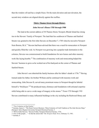 6
than the window sill and has a simple frieze. On the main elevation and east elevation, the
second story windows are aligned directly against the roofline.
Thirty Thames Street through History
John Steven’s House 1705 through 1900
The land at the current address of 30 Thames Street, Newport, Rhode Island has strong
ties to the Stevens’ Family of Newport. The land that lies southwest of Thames and Sanford
Streets was granted to the first John Stevens on December 7, 1705 when he moved to Newport
from Boston, M.A.17
Stevens had been advised that there was a need for stonecutters in Newport
and quickly filled the void. As Newport was growing into a popular trade destination in the
colonies, Stevens was commissioned to build foundations for new homes and other masonry
work like laying hearths.18
The combination of masonry work and stonecutting helped the
Stevens’ business to grow as he worked out of his backyard on the corner of Thames and
Sanford Streets.
John Steven’s son inherited the family business after his father’s death in 1736.19
Having
trained under his father, his brother William and he continued with masonry work and
stonecutting. John Stevens II, carved many prominent stones in Newport though he labeled
himself a “bricklayer.”20
He produced many chimneys and foundations with artisanal expertise
while being able to carve a wide range of imagery in his stones.21
From 1735 through 1743
Stevens contributed to many influential buildings in the city including the Redwood library and
17
“Two Centuries in One Family.”
18
Garman, James C. “The Stone Carvers Business: Three Centuries of Craft Tradition at The John Stevens Shop.”
(Newport: Salve Regina University) Newport Historical Society, 5.
19
“Will of John Stevens.” Stevens Folder, Newport Historical Society. 1724.
20
“Few of the people…” <Is that the article title? The Newport Daily News, February 13, 1961.
21
Garman, 6.
 