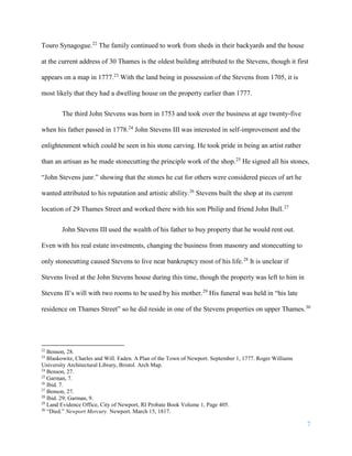 7
Touro Synagogue.22
The family continued to work from sheds in their backyards and the house
at the current address of 30 Thames is the oldest building attributed to the Stevens, though it first
appears on a map in 1777.23
With the land being in possession of the Stevens from 1705, it is
most likely that they had a dwelling house on the property earlier than 1777.
The third John Stevens was born in 1753 and took over the business at age twenty-five
when his father passed in 1778.24
John Stevens III was interested in self-improvement and the
enlightenment which could be seen in his stone carving. He took pride in being an artist rather
than an artisan as he made stonecutting the principle work of the shop.25
He signed all his stones,
“John Stevens junr.” showing that the stones he cut for others were considered pieces of art he
wanted attributed to his reputation and artistic ability.26
Stevens built the shop at its current
location of 29 Thames Street and worked there with his son Philip and friend John Bull.27
John Stevens III used the wealth of his father to buy property that he would rent out.
Even with his real estate investments, changing the business from masonry and stonecutting to
only stonecutting caused Stevens to live near bankruptcy most of his life.28
It is unclear if
Stevens lived at the John Stevens house during this time, though the property was left to him in
Stevens II’s will with two rooms to be used by his mother.29
His funeral was held in “his late
residence on Thames Street” so he did reside in one of the Stevens properties on upper Thames.30
22
Benson, 28.
23
Blaskowitz, Charles and Will. Faden. A Plan of the Town of Newport. September 1, 1777. Roger Williams
University Architectural Library, Bristol. Arch Map.
24
Benson, 27.
25
Garman, 7.
26
Ibid. 7.
27
Benson, 27.
28
Ibid. 29; Garman, 9.
29
Land Evidence Office, City of Newport, RI Probate Book Volume 1, Page 405.
30
“Died.” Newport Mercury. Newport. March 15, 1817.
 