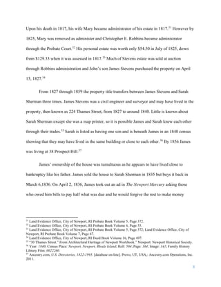 8
Upon his death in 1817, his wife Mary became administrator of his estate in 1817.31
However by
1825, Mary was removed as administer and Christopher E. Robbins became administrator
through the Probate Court.32
His personal estate was worth only $54.50 in July of 1825, down
from $129.33 when it was assessed in 1817.33
Much of Stevens estate was sold at auction
through Robbins administration and John’s son James Stevens purchased the property on April
13, 1827.34
From 1827 through 1859 the property title transfers between James Stevens and Sarah
Sherman three times. James Stevens was a civil engineer and surveyor and may have lived in the
property, then known as 224 Thames Street, from 1827 to around 1840. Little is known about
Sarah Sherman except she was a map printer, so it is possible James and Sarah knew each other
through their trades.35
Sarah is listed as having one son and is beneath James in an 1840 census
showing that they may have lived in the same building or close to each other.36
By 1856 James
was living at 38 Prospect Hill.37
James’ ownership of the house was tumultuous as he appears to have lived close to
bankruptcy like his father. James sold the house to Sarah Sherman in 1835 but buys it back in
March 6,1836. On April 2, 1836, James took out an ad in The Newport Mercury asking those
who owed him bills to pay half what was due and he would forgive the rest to make money
31
Land Evidence Office, City of Newport, RI Probate Book Volume 5, Page 372.
32
Land Evidence Office, City of Newport, RI Probate Book Volume 6, Page 55.
33
Land Evidence Office, City of Newport, RI Probate Book Volume 5, Page 372; Land Evidence Office, City of
Newport, RI Probate Book Volume 7, Page 67.
34
Land Evidence Office, City of Newport, RI Deed Book Volume 16, Page 497.
35
“30 Thames Street.” From Architectural Heritage of Newport Workbook.” Newport: Newport Historical Society.
36
Year: 1840; Census Place: Newport, Newport, Rhode Island; Roll: 504; Page: 164; Image: 341; Family History
Library Film: 0022260.
37
Ancestry.com, U.S. Directories, 1822-1995. [database on-line]. Provo, UT, USA,: Ancestry.com Operations, Inc.
2011.
 