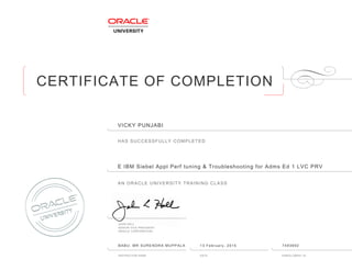 CERTIFICATE OF COMPLETION
HAS SUCCESSFULLY COMPLETED
AN ORACLE UNIVERSITY TRAINING CLASS
JOHN HALL
SENIOR VICE PRESIDENT
ORACLE CORPORATION
INSTRUCTOR NAME DATE ENROLLMENT ID
VICKY PUNJABI
E IBM Siebel Appl Perf tuning & Troubleshooting for Adms Ed 1 LVC PRV
BABU, MR SURENDRA MUPPALA 13 February, 2015 7493692
 