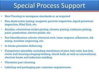 Special Process Support
• Heat Treating to aerospace standards or as required
• Non-destructive testing: magnetic particle inspection, liquid penetrant
inspection, Nital Etch, etc.
• Anodize, electroless-nickel plating, chrome plating, cadmium plating,
paint, passivation, electro-polish, etc.
• Part Identification: electro chemical etch, laser engrave, silkscreen, ink
stamp, machine engraving, etc.
• In-house precision deburring.
• Component assembly, including installation of pins, heli-coils, Lee Jets,
rivets, ball bearing swaging/staking, check balls as well as conventional,
electron beam and induction welding.
• Ultrasonic part cleaning.
• Labeling and packaging per customer requirements.
 