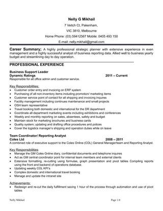 Nelly G Mikhail
7 Veitch Ct, Pakenham,
VIC 3810, Melbourne
Home Phone: (03) 59412567 Mobile: 0405 493 150
E-mail: nelly.mikhail@gmail.com
Career Summary; A highly professional strategic planner with extensive experience in even
management and a highly successful analyst of business reporting data. Allied well to business yearly
budget and streamlining day to day operation.
______________________________________________________________________
PROFESSIONAL EXPERIENCE
Business Support Leader
Dynamic Ratings 2011 – Current
Responsible for all office admin and customer service.
Key Responsibilities:
• Customer order entry and invoicing on ERP system
• Purchasing of all non-inventory items including promotion/ marketing items
• Customer service point of contact for all shipping and invoicing inquires
• Facility management including continues maintenance and small projects
• OSH team representative
• Travel booking both domestic and international for the DR department
• Coordinate all department marketing events including exhibitions and conferences
• Weekly and monthly reporting on sales, absentees, safety and budget
• Maintain stock for marketing brochures and business cards
• Quality system; updating and drafting office procedures and polices
• Cover the logistics manager’s shipping and operation duties while on leave
Team Coordinator/ Reporting Analyst
Coles Ltd 2008 – 2011
A combined role of executive support to the Coles Online (COL) General Manager/team and Reporting Analyst.
Key Responsibilities:
• Manage the GM Coles Online diary, confidential documents and telephone inquires
• Act as GM central coordinator point for internal team members and external clients
• Extensive formatting, re-cutting using formulas, graph presentation and pivot tables Compiling reports
using the front and backend of operations database.
• Updating weekly COL KPI’s
• Complex domestic and international travel booking
• Manage and update the intranet site
Achievements:
• Redesign and re-cut the daily fulfillment saving 1 hour of the process through automation and use of pivot
tables
Nelly Mikhail Page 1/4
 