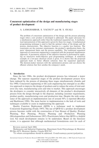 int. j. prod. res., 1 november 2004,
vol. 42, no. 21, 4495–4512
Concurrent optimization of the design and manufacturing stages
of product development
A. LAMGHABBAR, S. YACOUT* and M. S. OUALI
The problem of concurrent optimization of the design and the process planning
stages when a new product is developed is addressed. The paper advocates for
a simultaneous approach rather than the traditional sequential one. A mathema-
tical representation of this approach is given for these two stages. A mathematical
programming technique is used to ﬁnd the optimal values of the design and the
process characteristics. The objective function is a quality loss function. The
constraints are the customer requirements, the product’s speciﬁcation limits, the
parts’ dimensional limits and the process capability. The traditional sequential
approach of concurrent engineering is compared with the proposed simultaneous
approach. A parametric analysis of the objective function is performed by apply-
ing an interactive multi-objective goal programming technique. A numerical
example of a low-pass electrical circuit is given. It is shown that the proposed
approach leads to better eﬃcient solutions than the sequential approach.
The decision-maker interacts with the optimization process and can choose the
eﬃcient solution that best satisﬁes the company’s needs.
1. Introduction
Since the late 1980s, the product development process has witnessed a major
change. The separate sequential stages of the product development process have
been replaced by the process of planning these stages simultaneously (Asiedu and
Gu 1998). Concurrent engineering or life cycle engineering has emerged as an eﬀec-
tive approach to improve the design of products and to reduce the series of trial-and-
error dry runs, manufacturing costs and time to market. This approach encourages
the developers to consider interactively all elements of the product’s development
process from the design through to the disposal, including customer requirements,
product quality, manufacturing costs and production time. Despite the wide accep-
tance of the approach an implementation rate of around 50% is reported (Brookes
and Backhouse 1998). The main barrier to implementation is the lack of tools and
techniques available to assist in implementing the approach.
Quality Function Deployment (QFD) is a technique used to implement
Concurrent Engineering (Tsuda 1997). The use of QFD for a product development
process becomes visible with the construction of four Houses of Quality: Product
Planning, Part Planning, Process Planning and Production Planning
(Silvaloganathan and Eubuomwan 1997). Practitioners believe that QFD is a helpful
tool, but much development remains to be undertaken. Based on the literature
review, it is apparent that although mathematical formulations exist for each of
Revision received April 2004.
Mathematics and Industrial Engineering, Department Ecole Polyrechnique de Montre´ al,
PO Box 6079, Montreal, Quebec, Canada H3C3A7.
*To whom correspondence should be addressed. E-mail:soumaya.yacout@polymtl.ca.
International Journal of Production Research ISSN 0020–7543 print/ISSN 1366–588X online # 2004 Taylor & Francis Ltd
http://www.tandf.co.uk/journals
DOI: 10.1080/00207540410001720403
 